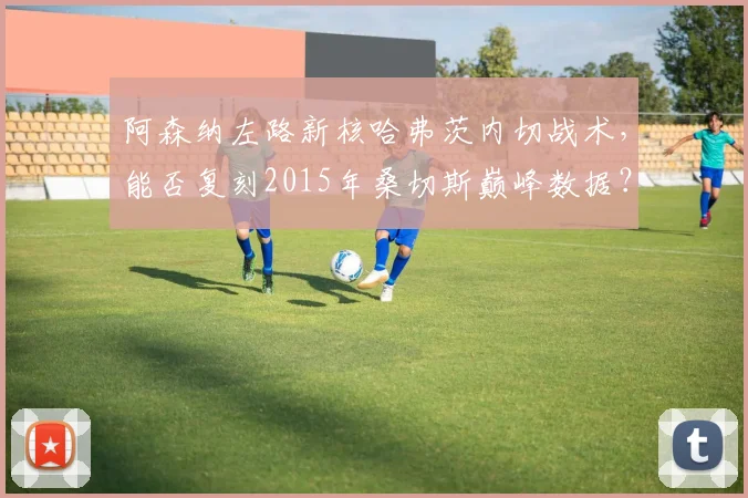 阿森纳左路新核哈弗茨内切战术,能否复刻2015年桑切斯巅峰数据?