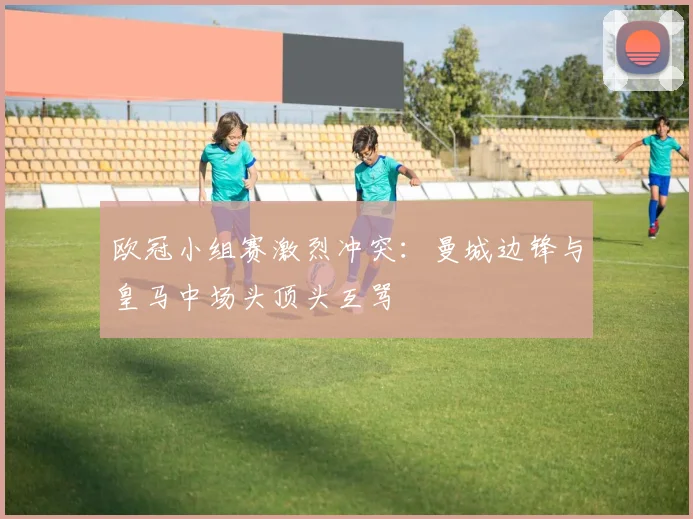 欧冠小组赛激烈冲突:曼城边锋与皇马中场头顶头互骂