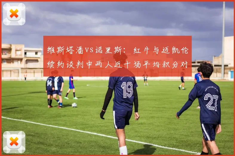 维斯塔潘vs诺里斯:红牛与迈凯伦续约谈判中两人近十场平均积分对比