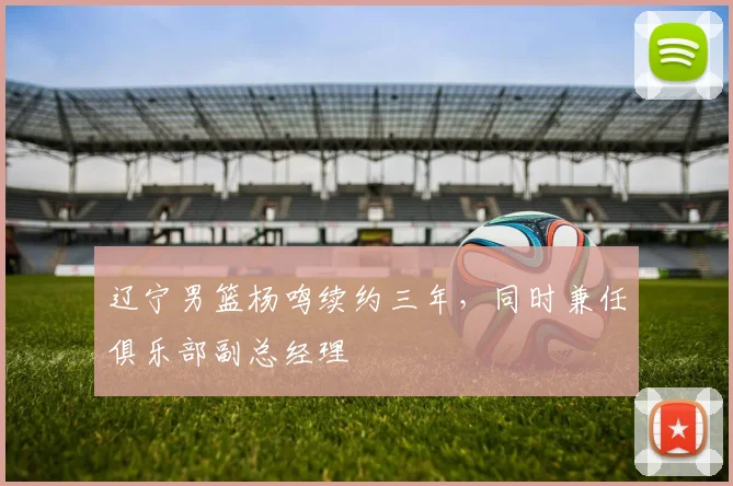 辽宁男篮杨鸣续约三年，同时兼任俱乐部副总经理