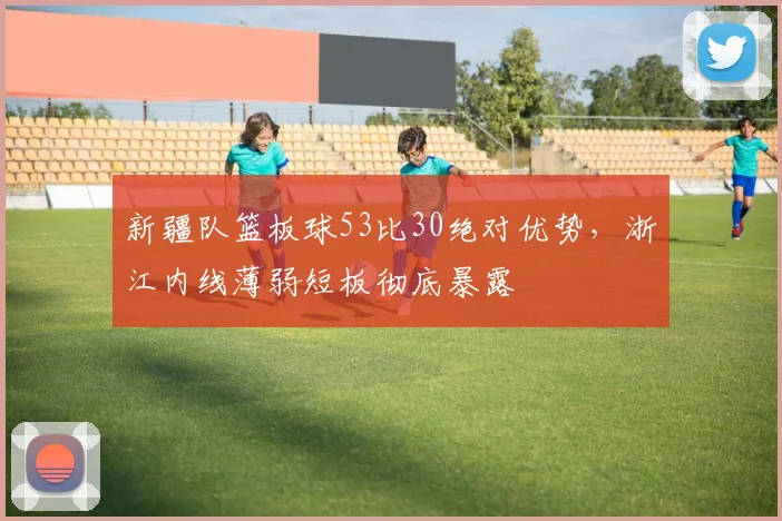 新疆队篮板球53比30绝对优势，浙江内线薄弱短板彻底暴露